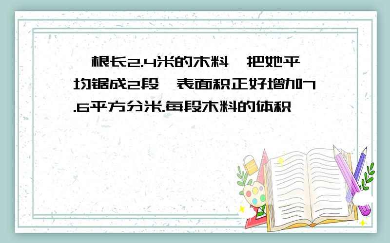 一根长2.4米的木料,把她平均锯成2段,表面积正好增加7.6平方分米.每段木料的体积