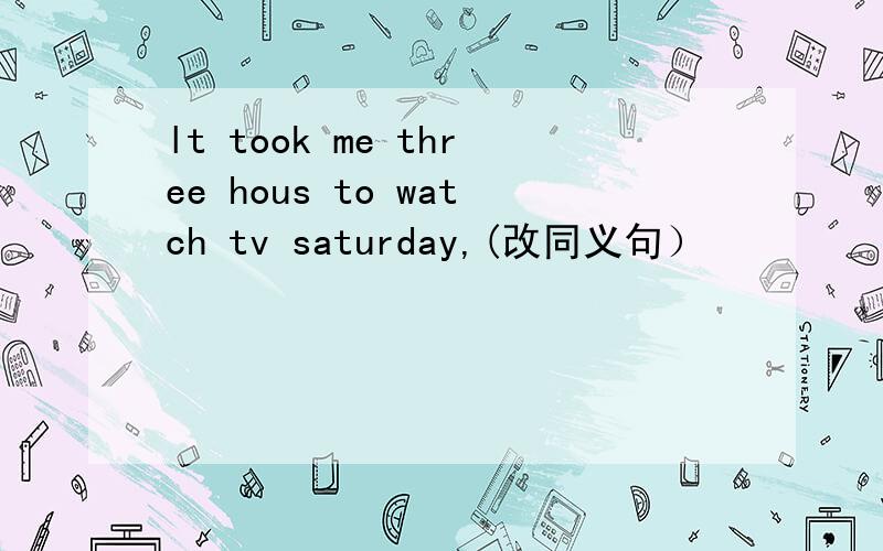 lt took me three hous to watch tv saturday,(改同义句）