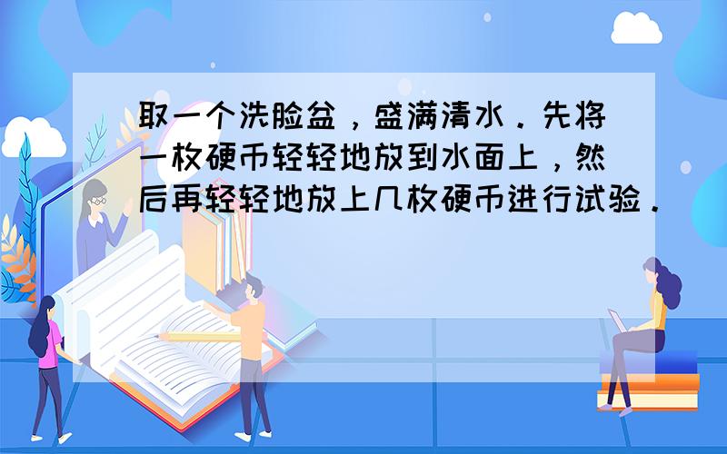 取一个洗脸盆，盛满清水。先将一枚硬币轻轻地放到水面上，然后再轻轻地放上几枚硬币进行试验。