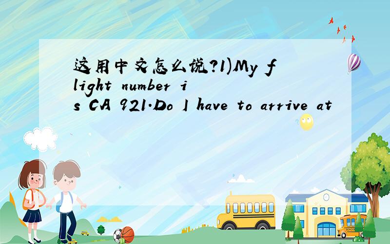 这用中文怎么说?1)My flight number is CA 921.Do I have to arrive at