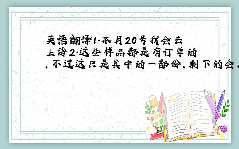 英语翻译1.本月20号我会去上海2.这些样品都是有订单的,不过这只是其中的一部份,剩下的会尽快提供给你3.我出门之前会打