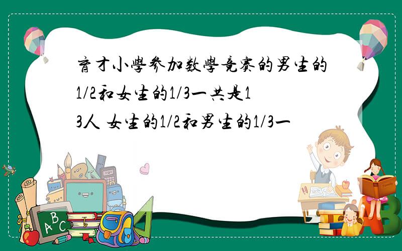 育才小学参加数学竞赛的男生的1/2和女生的1/3一共是13人 女生的1/2和男生的1/3一