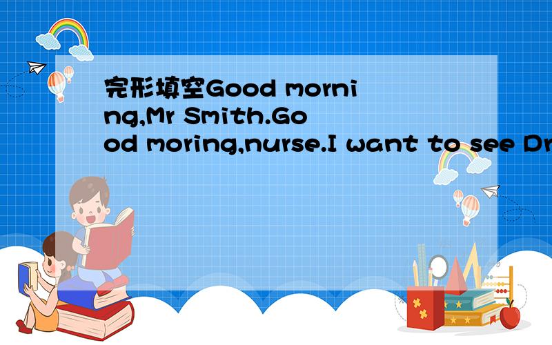 完形填空Good morning,Mr Smith.Good moring,nurse.I want to see Dr