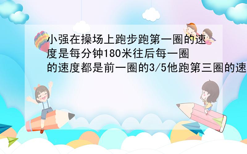 小强在操场上跑步跑第一圈的速度是每分钟180米往后每一圈的速度都是前一圈的3/5他跑第三圈的速度是多少?