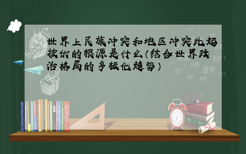 世界上民族冲突和地区冲突此起彼伏的根源是什么（结合世界政治格局的多极化趋势）