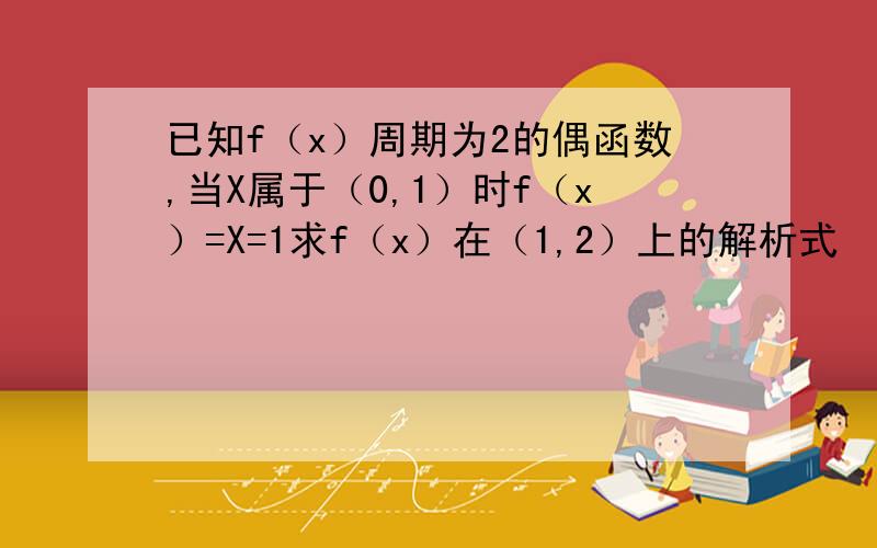 已知f（x）周期为2的偶函数,当X属于（0,1）时f（x）=X=1求f（x）在（1,2）上的解析式