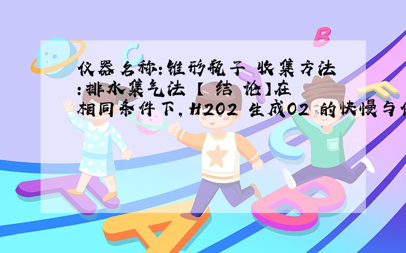 仪器名称：锥形瓶子 收集方法：排水集气法 【 结 论】在相同条件下,H2O2 生成O2 的快慢与催化剂种类有关