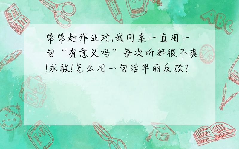 常常赶作业时,我同桌一直用一句“有意义吗”每次听都很不爽!求教!怎么用一句话华丽反驳?