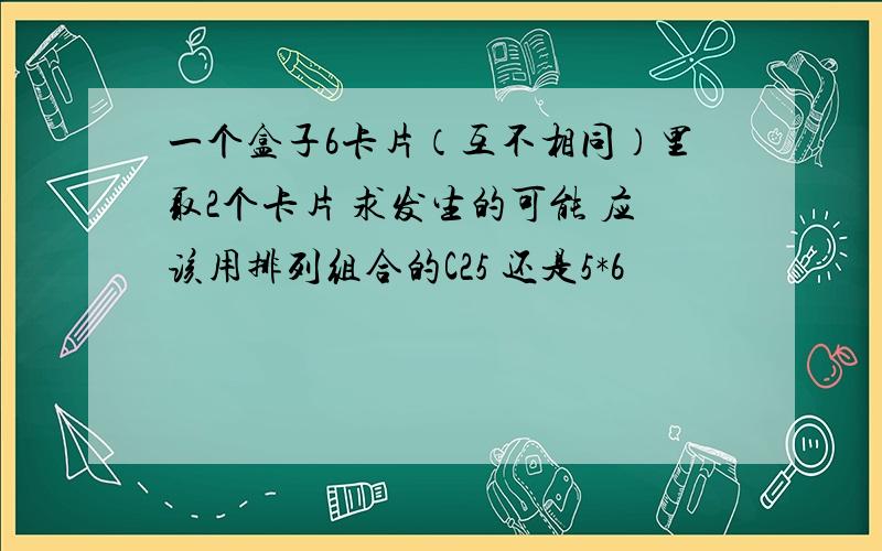 一个盒子6卡片（互不相同）里取2个卡片 求发生的可能 应该用排列组合的C25 还是5*6