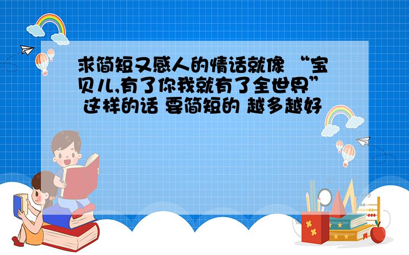 求简短又感人的情话就像 “宝贝儿,有了你我就有了全世界” 这样的话 要简短的 越多越好