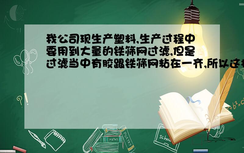 我公司现生产塑料,生产过程中要用到大量的铁筛网过滤,但是过滤当中有胶跟铁筛网粘在一齐,所以这样费用很大,请问有没有什么办