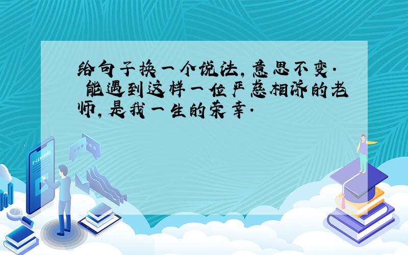 给句子换一个说法,意思不变. 能遇到这样一位严慈相济的老师,是我一生的荣幸.