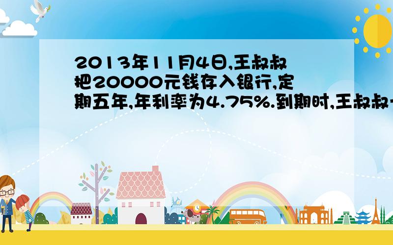 2013年11月4日,王叔叔把20000元钱存入银行,定期五年,年利率为4.75%.到期时,王叔叔一共能取回多少元?