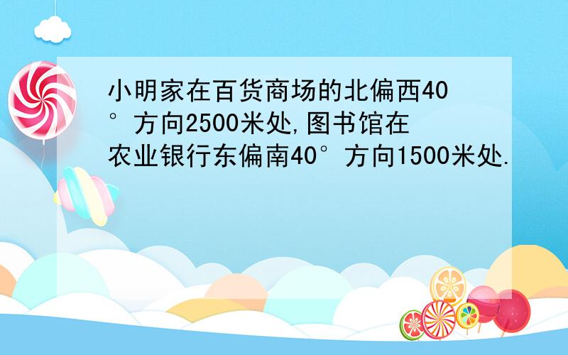 小明家在百货商场的北偏西40°方向2500米处,图书馆在农业银行东偏南40°方向1500米处.