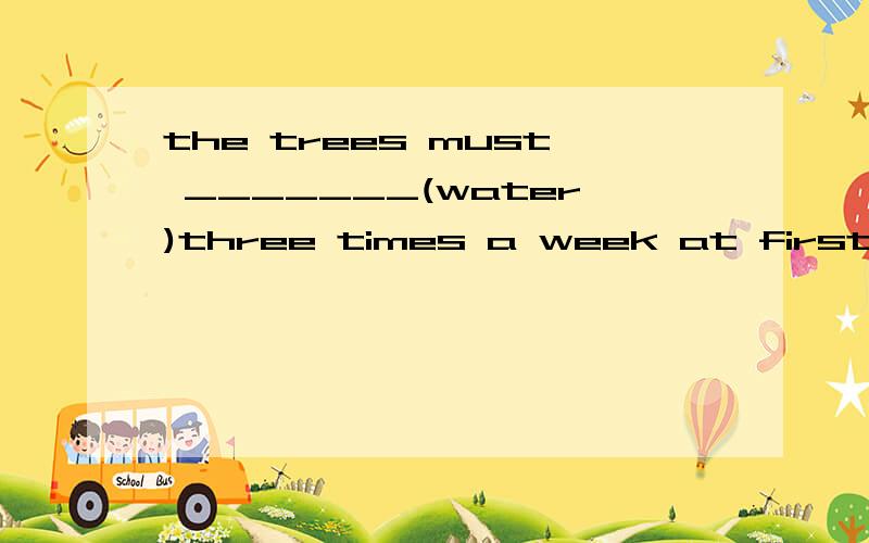 the trees must _______(water)three times a week at first.