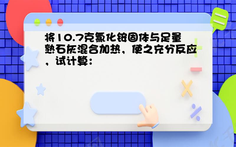 将10.7克氯化铵固体与足量熟石灰混合加热，使之充分反应，试计算：