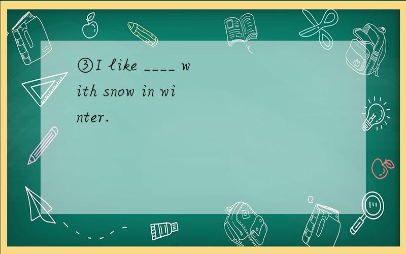 ③I like ____ with snow in winter.