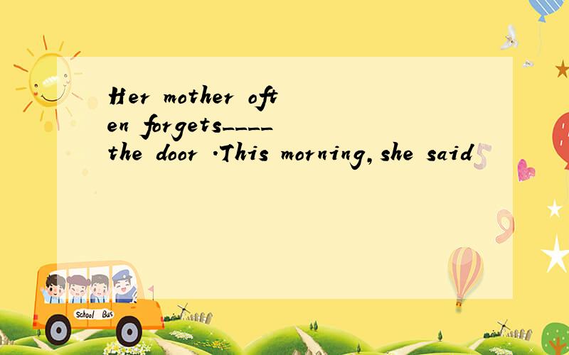 Her mother often forgets____the door .This morning,she said