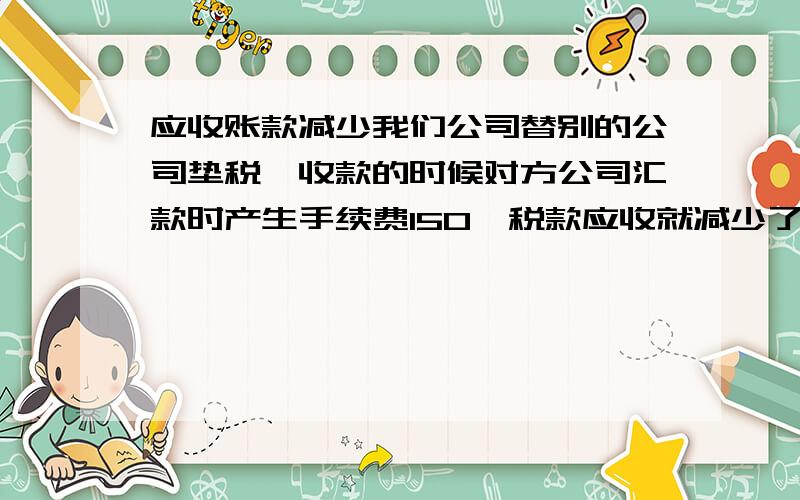 应收账款减少我们公司替别的公司垫税,收款的时候对方公司汇款时产生手续费150,税款应收就减少了150,当时挂账了,只销了