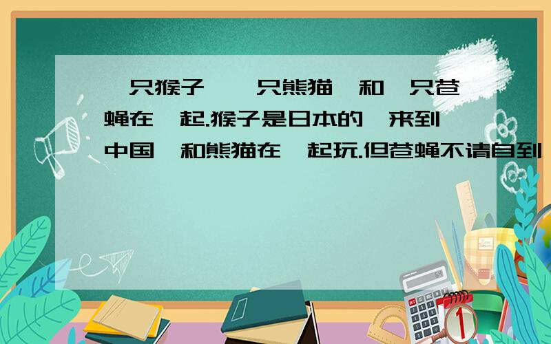 一只猴子,一只熊猫,和一只苍蝇在一起.猴子是日本的,来到中国,和熊猫在一起玩.但苍蝇不请自到,