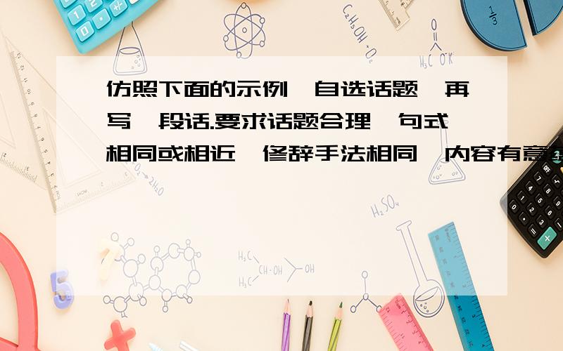 仿照下面的示例,自选话题,再写一段话.要求话题合理,句式相同或相近,修辞手法相同,内容有意蕴.