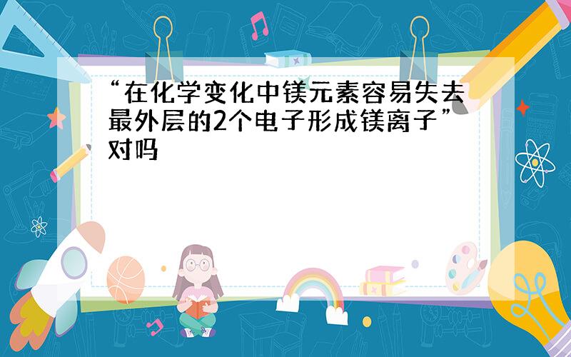 “在化学变化中镁元素容易失去最外层的2个电子形成镁离子”对吗