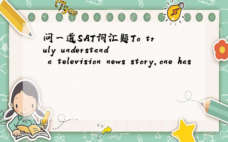 问一道SAT词汇题To truly understand a television news story,one has