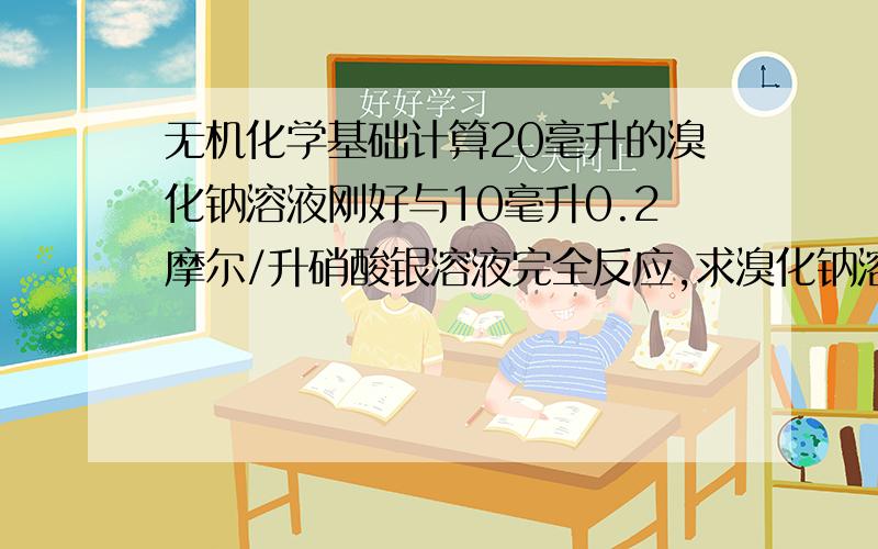 无机化学基础计算20毫升的溴化钠溶液刚好与10毫升0.2摩尔/升硝酸银溶液完全反应,求溴化钠溶液的物质的量浓度