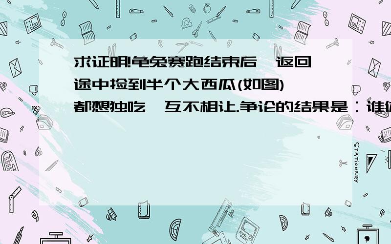 求证明!龟兔赛跑结束后,返回途中捡到半个大西瓜(如图),都想独吃,互不相让.争论的结果是：谁体重大谁吃.一老山羊说：“你