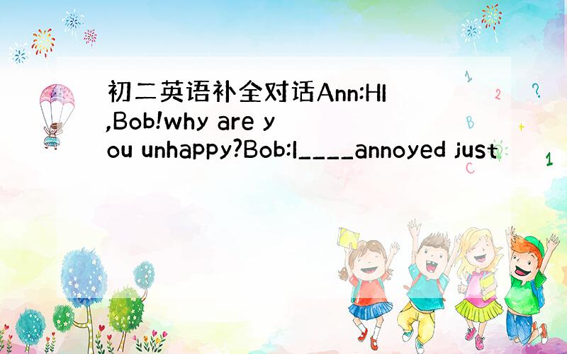 初二英语补全对话Ann:HI,Bob!why are you unhappy?Bob:I____annoyed just