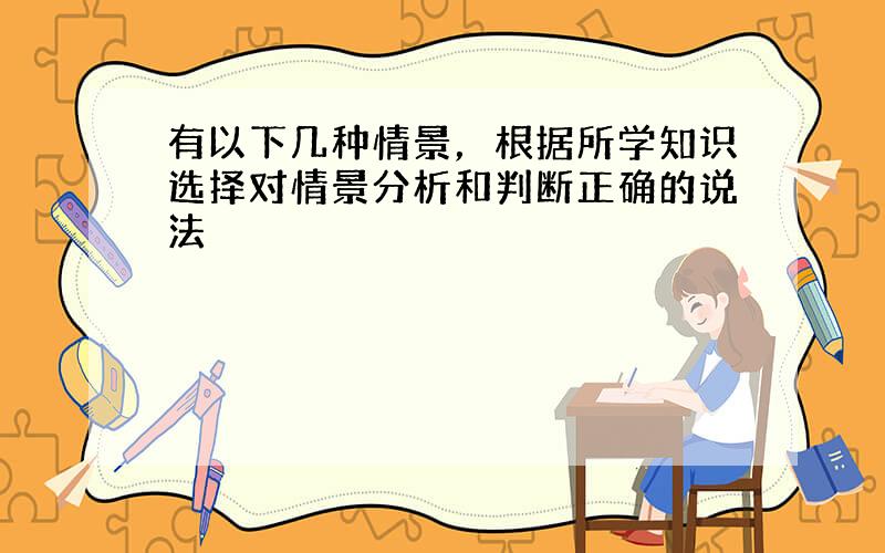 有以下几种情景，根据所学知识选择对情景分析和判断正确的说法