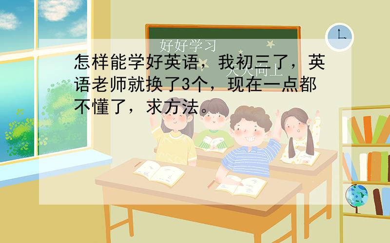 怎样能学好英语，我初三了，英语老师就换了3个，现在一点都不懂了，求方法。