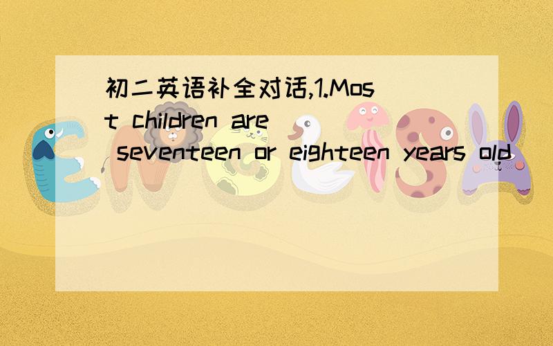 初二英语补全对话,1.Most children are seventeen or eighteen years old