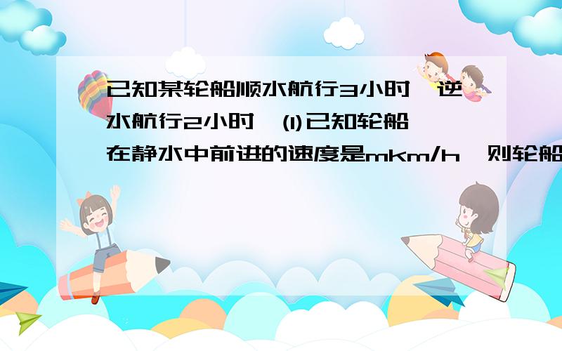 已知某轮船顺水航行3小时,逆水航行2小时,(1)已知轮船在静水中前进的速度是mkm/h,则轮船共航行多少千米?(2)轮船