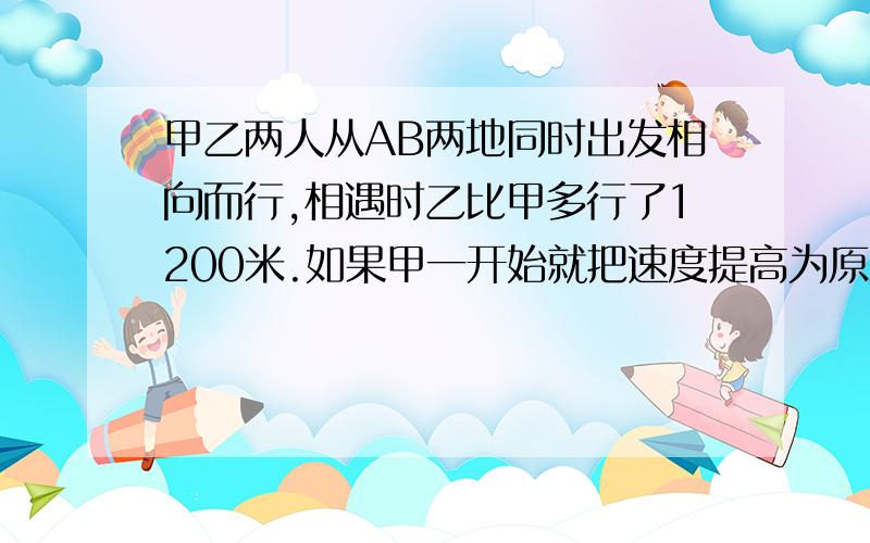 甲乙两人从AB两地同时出发相向而行,相遇时乙比甲多行了1200米.如果甲一开始就把速度提高为原来的2倍,那