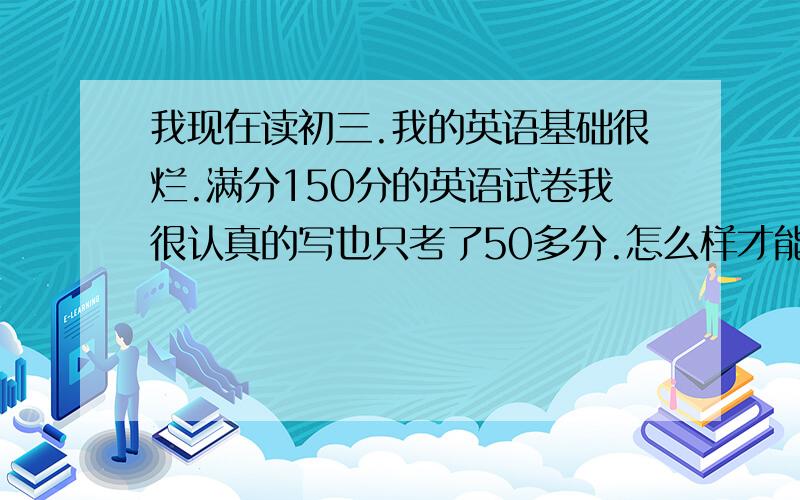 我现在读初三.我的英语基础很烂.满分150分的英语试卷我很认真的写也只考了50多分.怎么样才能提高?