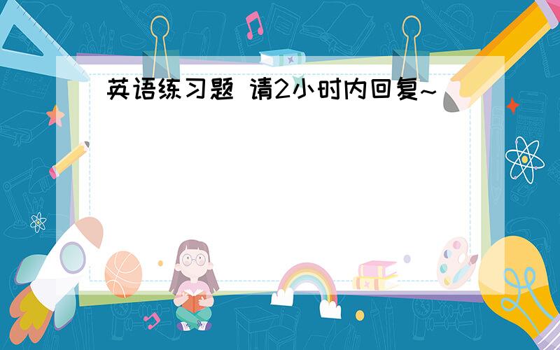 英语练习题 请2小时内回复~