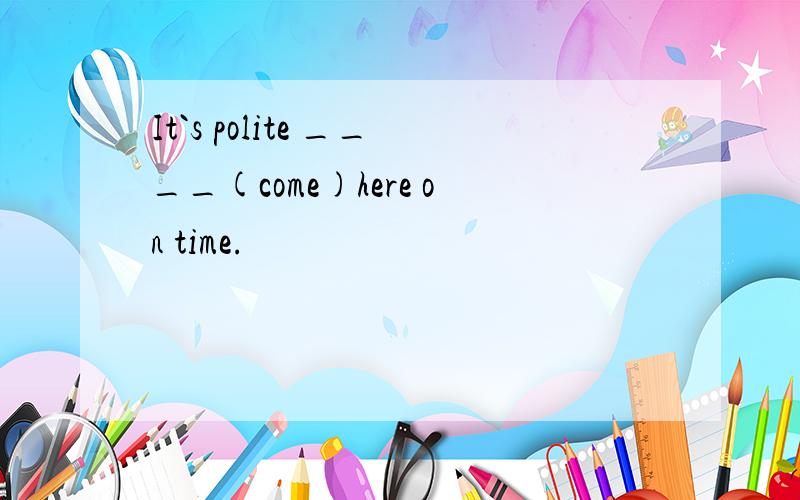 It`s polite ____(come)here on time.