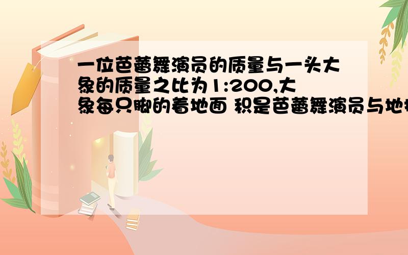 一位芭蕾舞演员的质量与一头大象的质量之比为1:200,大象每只脚的着地面 积是芭蕾舞演员与地接触面积的100