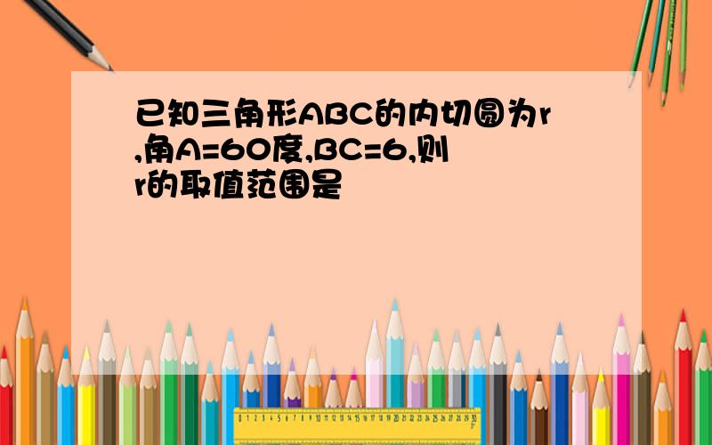 已知三角形ABC的内切圆为r,角A=60度,BC=6,则r的取值范围是