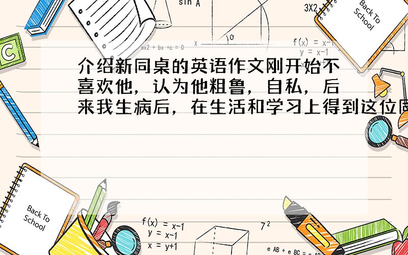 介绍新同桌的英语作文刚开始不喜欢他，认为他粗鲁，自私，后来我生病后，在生活和学习上得到这位同学的帮助，感受，不要轻易对一