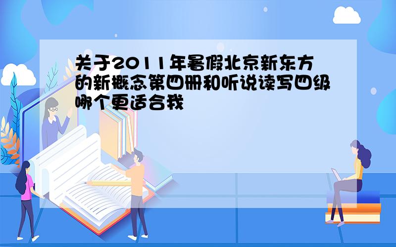 关于2011年暑假北京新东方的新概念第四册和听说读写四级哪个更适合我