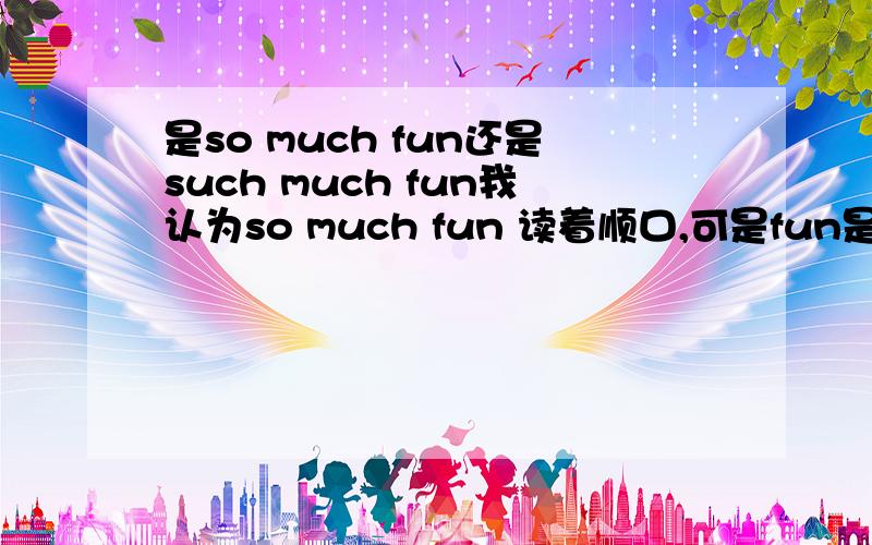 是so much fun还是such much fun我认为so much fun 读着顺口,可是fun是名词不应该用s