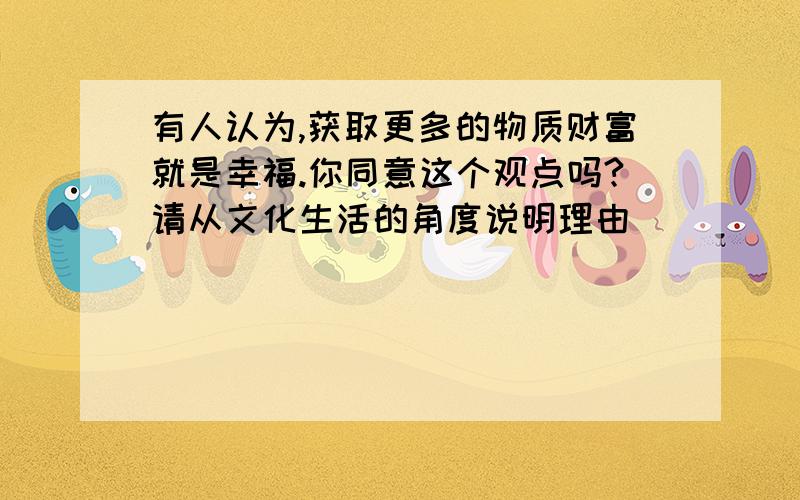 有人认为,获取更多的物质财富就是幸福.你同意这个观点吗?请从文化生活的角度说明理由