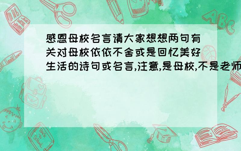 感恩母校名言请大家想想两句有关对母校依依不舍或是回忆美好生活的诗句或名言,注意,是母校,不是老师!这是我今天的作业