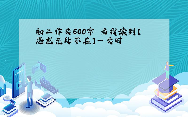 初二作文600字 当我读到【恐龙无处不在】一文时