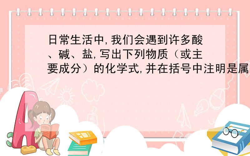 日常生活中,我们会遇到许多酸、碱、盐,写出下列物质（或主要成分）的化学式,并在括号中注明是属于酸