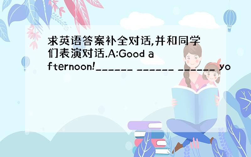 求英语答案补全对话,并和同学们表演对话.A:Good afternoon!______ ______ ______ yo