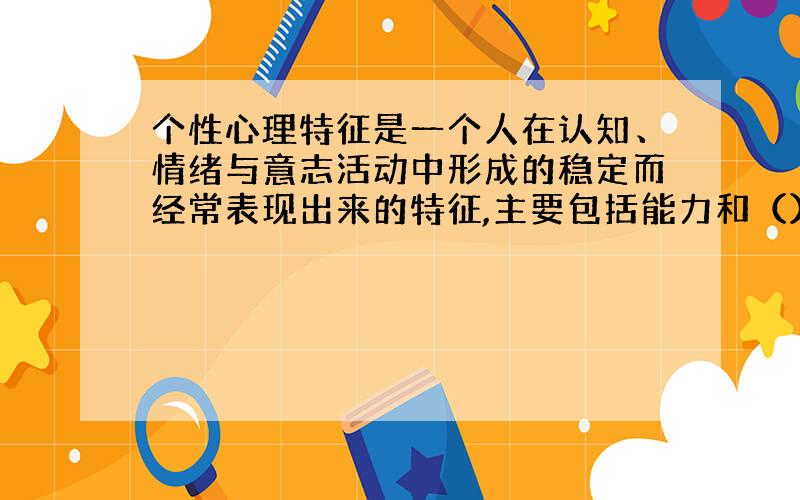 个性心理特征是一个人在认知、情绪与意志活动中形成的稳定而经常表现出来的特征,主要包括能力和（）.