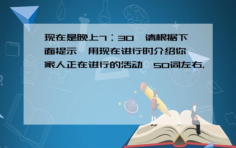 现在是晚上7：30,请根据下面提示,用现在进行时介绍你一家人正在进行的活动,50词左右.